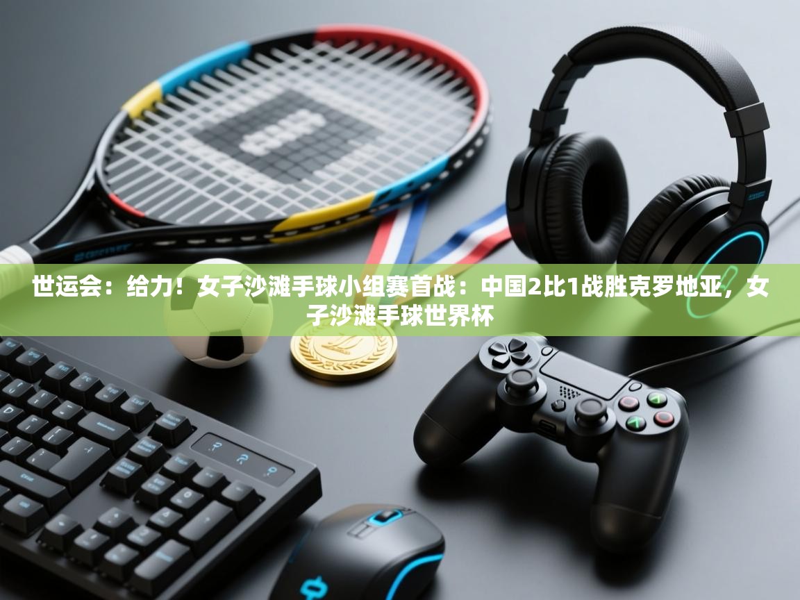 爱游戏体育官网-世运会：给力！女子沙滩手球小组赛首战：中国2比1战胜克罗地亚，女子沙滩手球世界杯