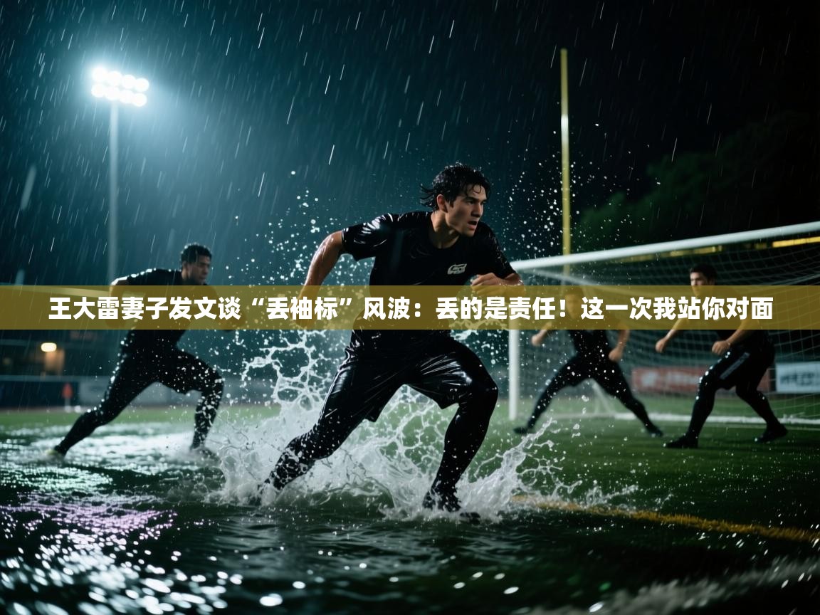 爱游戏体育下载-王大雷妻子发文谈“丢袖标”风波：丢的是责任！这一次我站你对面  第2张