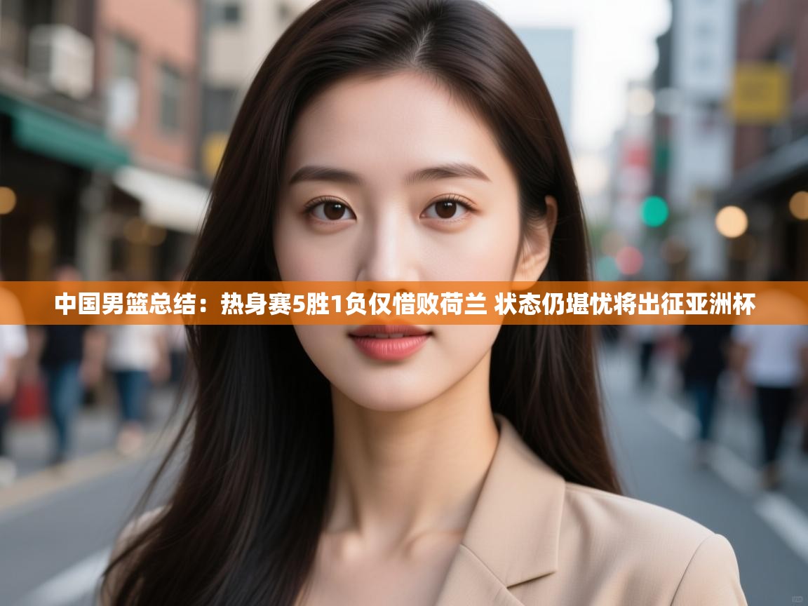 爱游戏 ayx 中国官方网站_ayx sports-中国男篮总结：热身赛5胜1负仅惜败荷兰 状态仍堪忧将出征亚洲杯  第1张