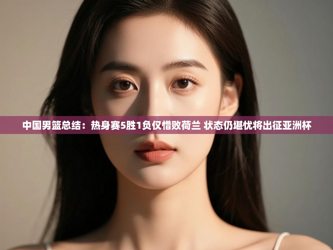 爱游戏 ayx 中国官方网站_ayx sports-中国男篮总结：热身赛5胜1负仅惜败荷兰 状态仍堪忧将出征亚洲杯  第2张