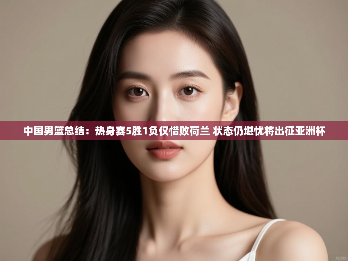 爱游戏 ayx 中国官方网站_ayx sports-中国男篮总结：热身赛5胜1负仅惜败荷兰 状态仍堪忧将出征亚洲杯  第3张