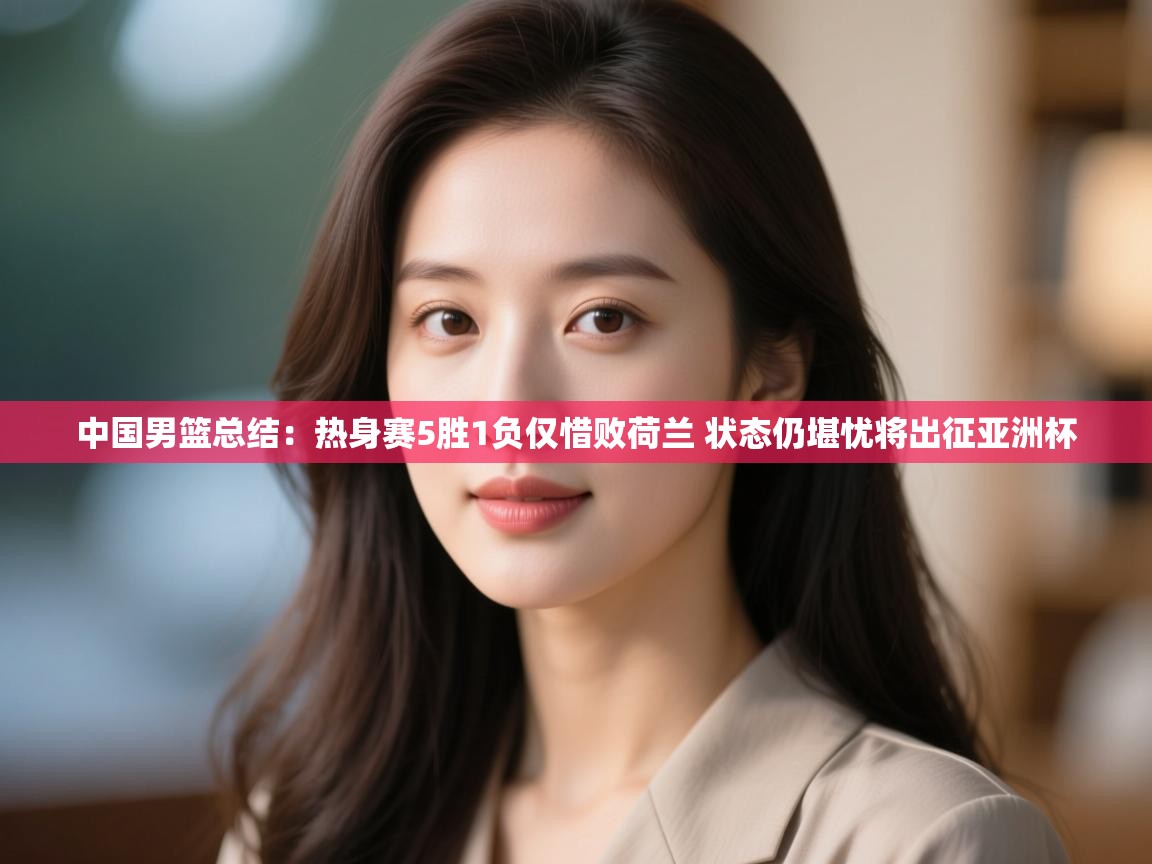 爱游戏 ayx 中国官方网站_ayx sports-中国男篮总结：热身赛5胜1负仅惜败荷兰 状态仍堪忧将出征亚洲杯  第4张