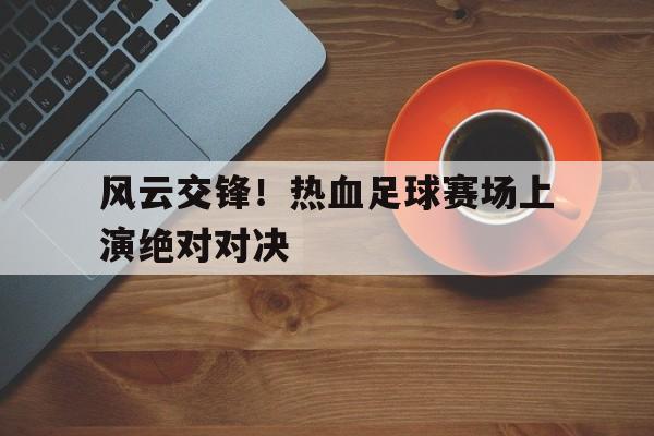 乐动体育全站-风云交锋！热血足球赛场上演绝对对决的简单介绍